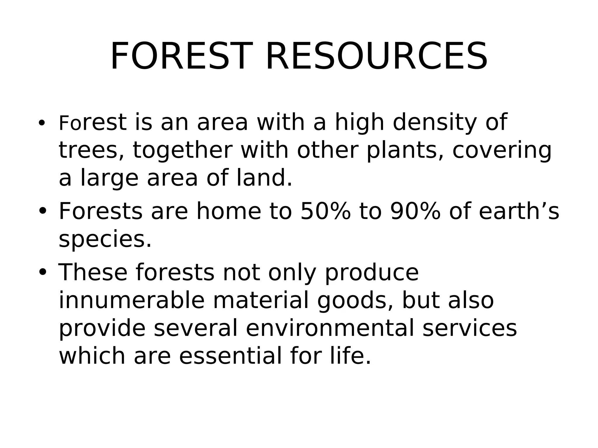 FOREST RESOURCES
• Forest is an area with a high density of
trees, together with other plants, covering
a large area of land.
• Forests are home to 50% to 90% of earth’s
species.
• These forests not only produce
innumerable material goods, but also
provide several environmental services
which are essential for life.
 
