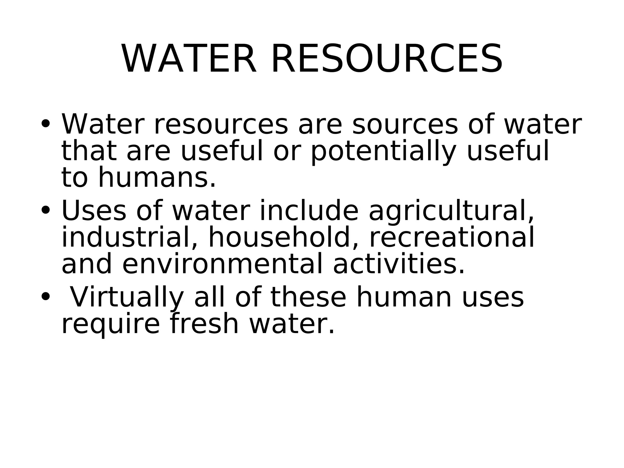 WATER RESOURCES
• Water resources are sources of water
that are useful or potentially useful
to humans.
• Uses of water include agricultural,
industrial, household, recreational
and environmental activities.
• Virtually all of these human uses
require fresh water.
 