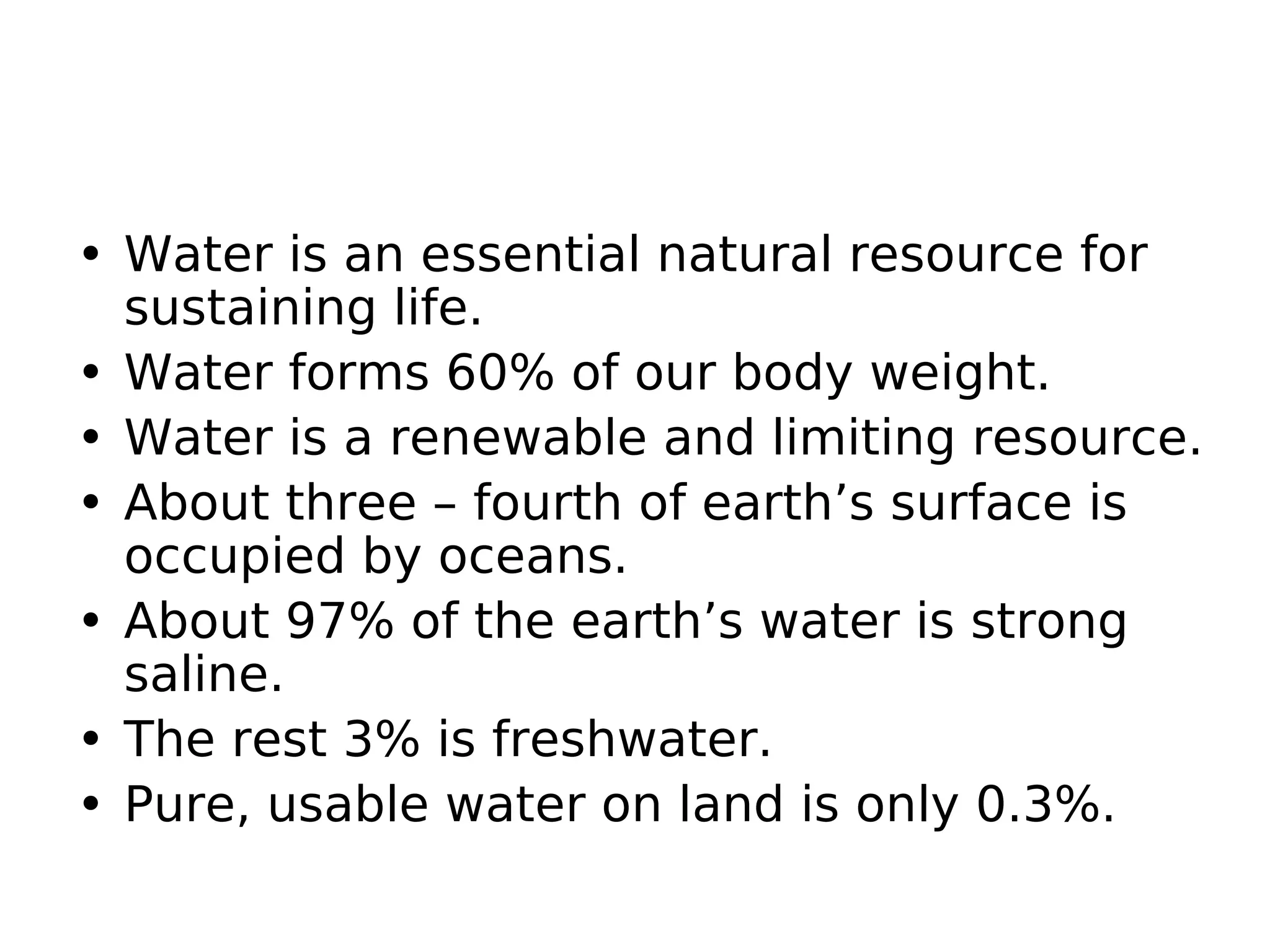 • Water is an essential natural resource for
sustaining life.
• Water forms 60% of our body weight.
• Water is a renewable and limiting resource.
• About three – fourth of earth’s surface is
occupied by oceans.
• About 97% of the earth’s water is strong
saline.
• The rest 3% is freshwater.
• Pure, usable water on land is only 0.3%.
 