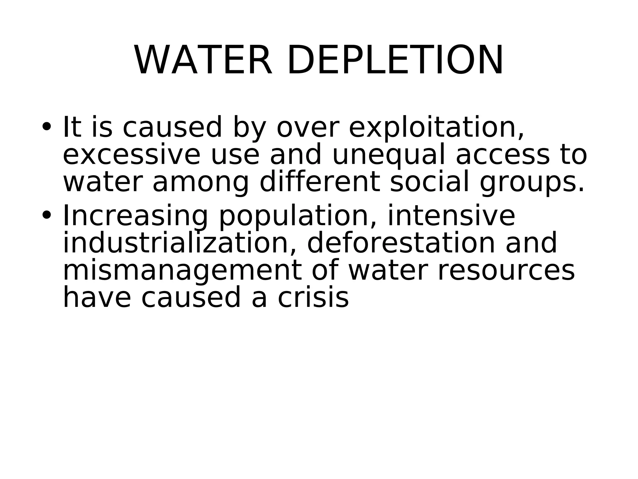 WATER DEPLETION
• It is caused by over exploitation,
excessive use and unequal access to
water among different social groups.
• Increasing population, intensive
industrialization, deforestation and
mismanagement of water resources
have caused a crisis
 