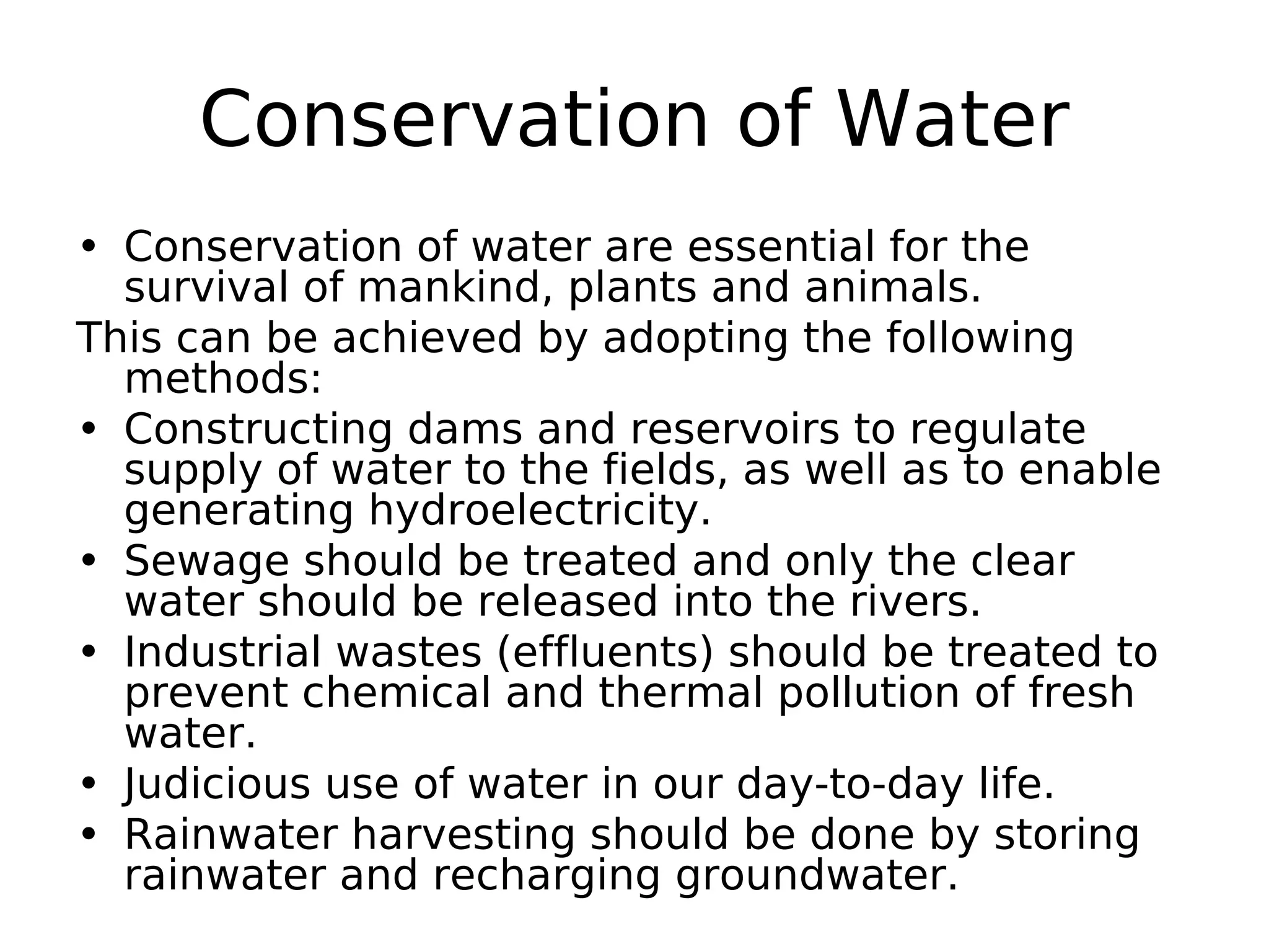 Conservation of Water
• Conservation of water are essential for the
survival of mankind, plants and animals.
This can be achieved by adopting the following
methods:
• Constructing dams and reservoirs to regulate
supply of water to the fields, as well as to enable
generating hydroelectricity.
• Sewage should be treated and only the clear
water should be released into the rivers.
• Industrial wastes (effluents) should be treated to
prevent chemical and thermal pollution of fresh
water.
• Judicious use of water in our day-to-day life.
• Rainwater harvesting should be done by storing
rainwater and recharging groundwater.
 