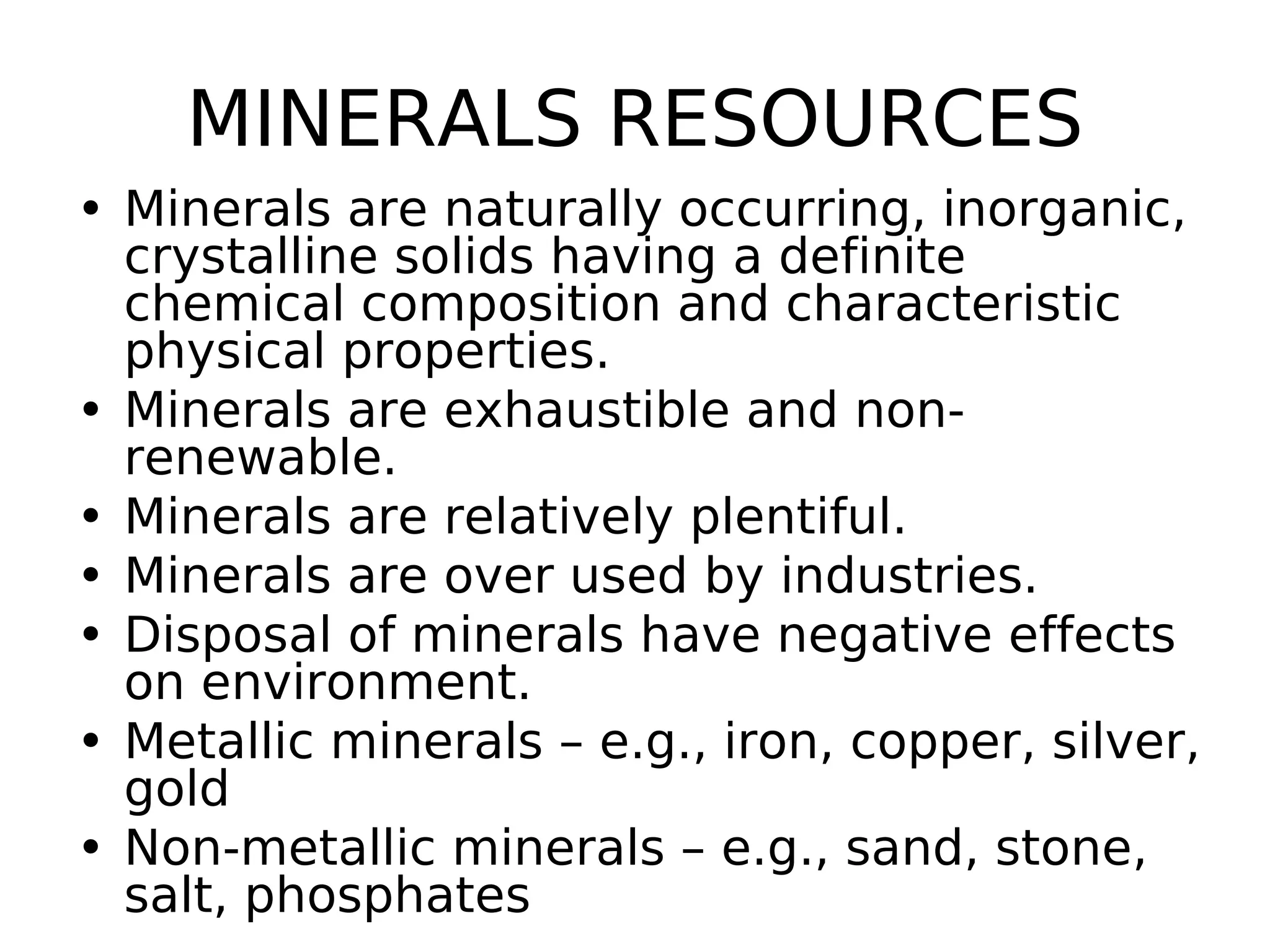 MINERALS RESOURCES
• Minerals are naturally occurring, inorganic,
crystalline solids having a definite
chemical composition and characteristic
physical properties.
• Minerals are exhaustible and non-
renewable.
• Minerals are relatively plentiful.
• Minerals are over used by industries.
• Disposal of minerals have negative effects
on environment.
• Metallic minerals – e.g., iron, copper, silver,
gold
• Non-metallic minerals – e.g., sand, stone,
salt, phosphates
 