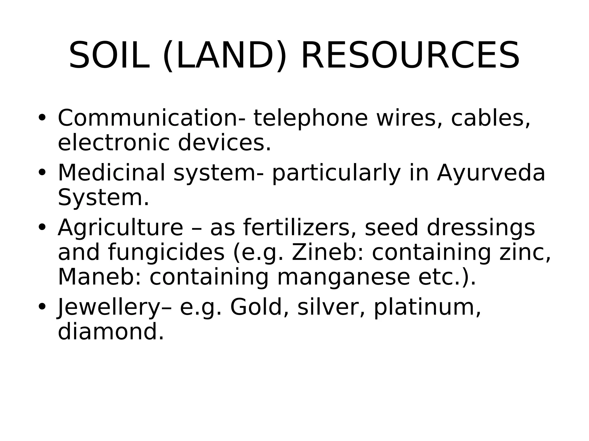 SOIL (LAND) RESOURCES
• Communication- telephone wires, cables,
electronic devices.
• Medicinal system- particularly in Ayurveda
System.
• Agriculture – as fertilizers, seed dressings
and fungicides (e.g. Zineb: containing zinc,
Maneb: containing manganese etc.).
• Jewellery– e.g. Gold, silver, platinum,
diamond.
 