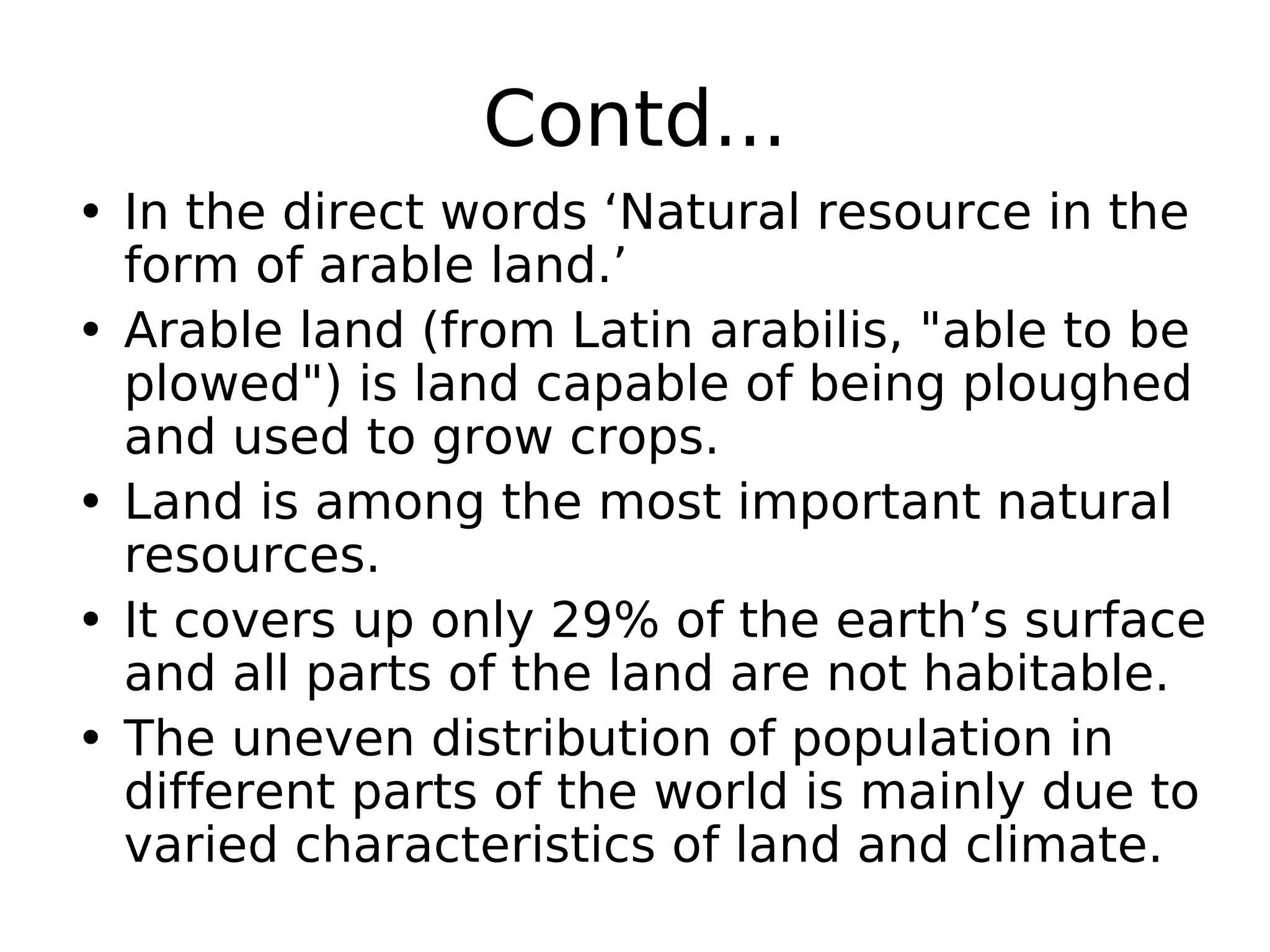 Contd...
• In the direct words ‘Natural resource in the
form of arable land.’
• Arable land (from Latin arabilis, "able to be
plowed") is land capable of being ploughed
and used to grow crops.
• Land is among the most important natural
resources.
• It covers up only 29% of the earth’s surface
and all parts of the land are not habitable.
• The uneven distribution of population in
different parts of the world is mainly due to
varied characteristics of land and climate.
 
