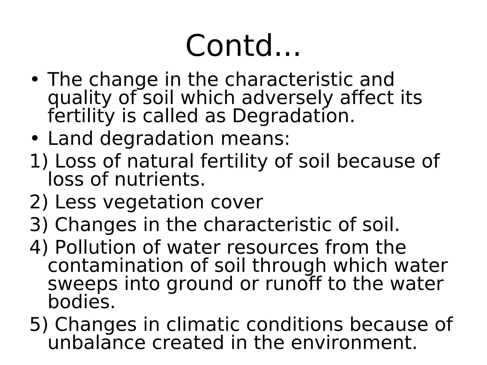 Contd...
• The change in the characteristic and
quality of soil which adversely affect its
fertility is called as Degradation.
• Land degradation means:
1) Loss of natural fertility of soil because of
loss of nutrients.
2) Less vegetation cover
3) Changes in the characteristic of soil.
4) Pollution of water resources from the
contamination of soil through which water
sweeps into ground or runoff to the water
bodies.
5) Changes in climatic conditions because of
unbalance created in the environment.
 