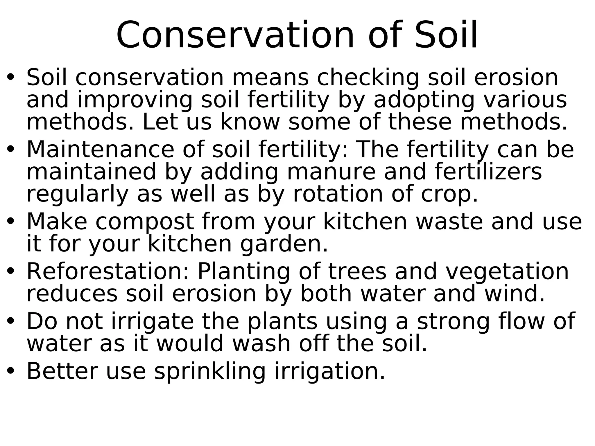 Conservation of Soil
• Soil conservation means checking soil erosion
and improving soil fertility by adopting various
methods. Let us know some of these methods.
• Maintenance of soil fertility: The fertility can be
maintained by adding manure and fertilizers
regularly as well as by rotation of crop.
• Make compost from your kitchen waste and use
it for your kitchen garden.
• Reforestation: Planting of trees and vegetation
reduces soil erosion by both water and wind.
• Do not irrigate the plants using a strong flow of
water as it would wash off the soil.
• Better use sprinkling irrigation.
 