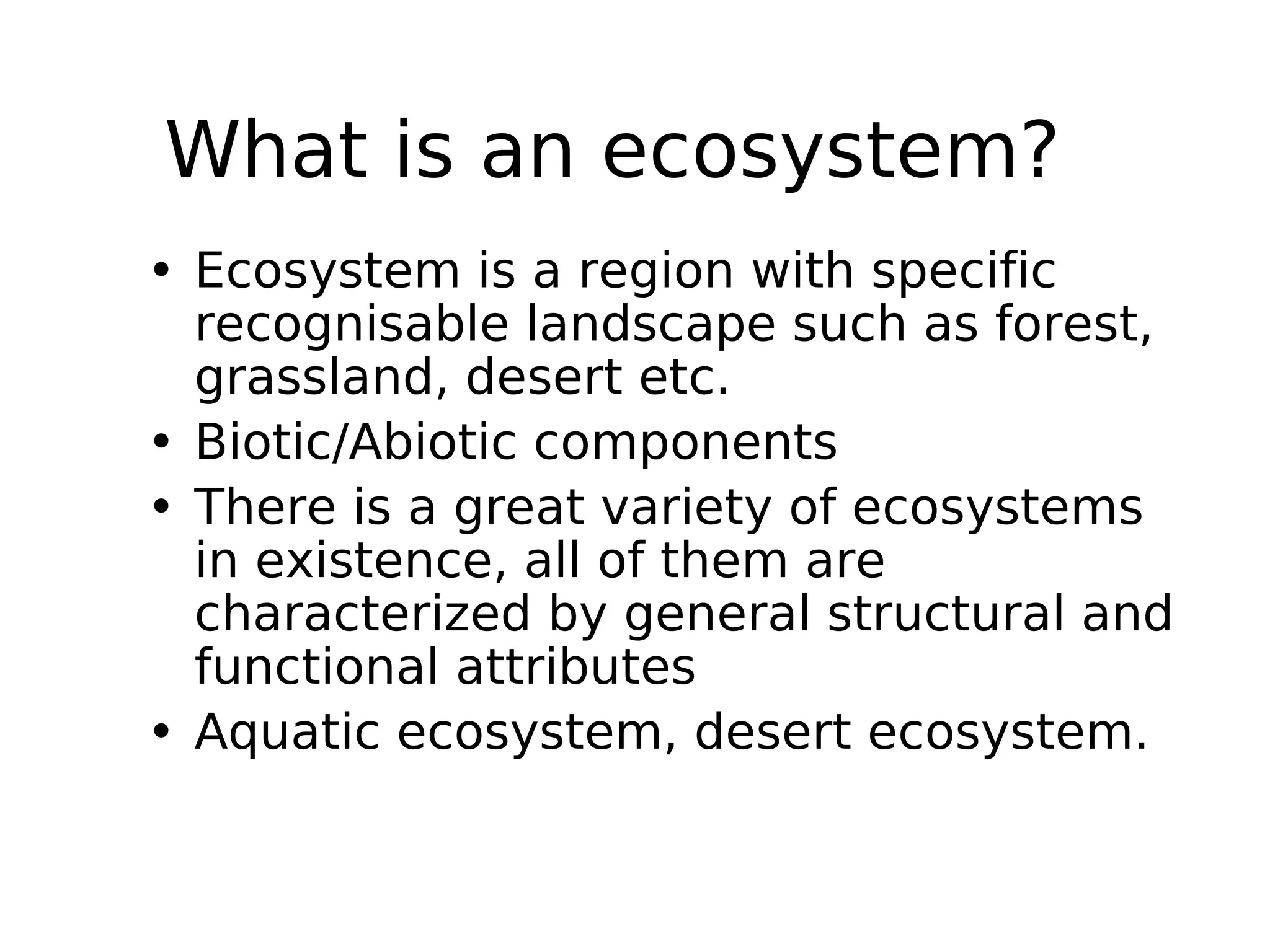 What is an ecosystem?
• Ecosystem is a region with specific
recognisable landscape such as forest,
grassland, desert etc.
• Biotic/Abiotic components
• There is a great variety of ecosystems
in existence, all of them are
characterized by general structural and
functional attributes
• Aquatic ecosystem, desert ecosystem.
 