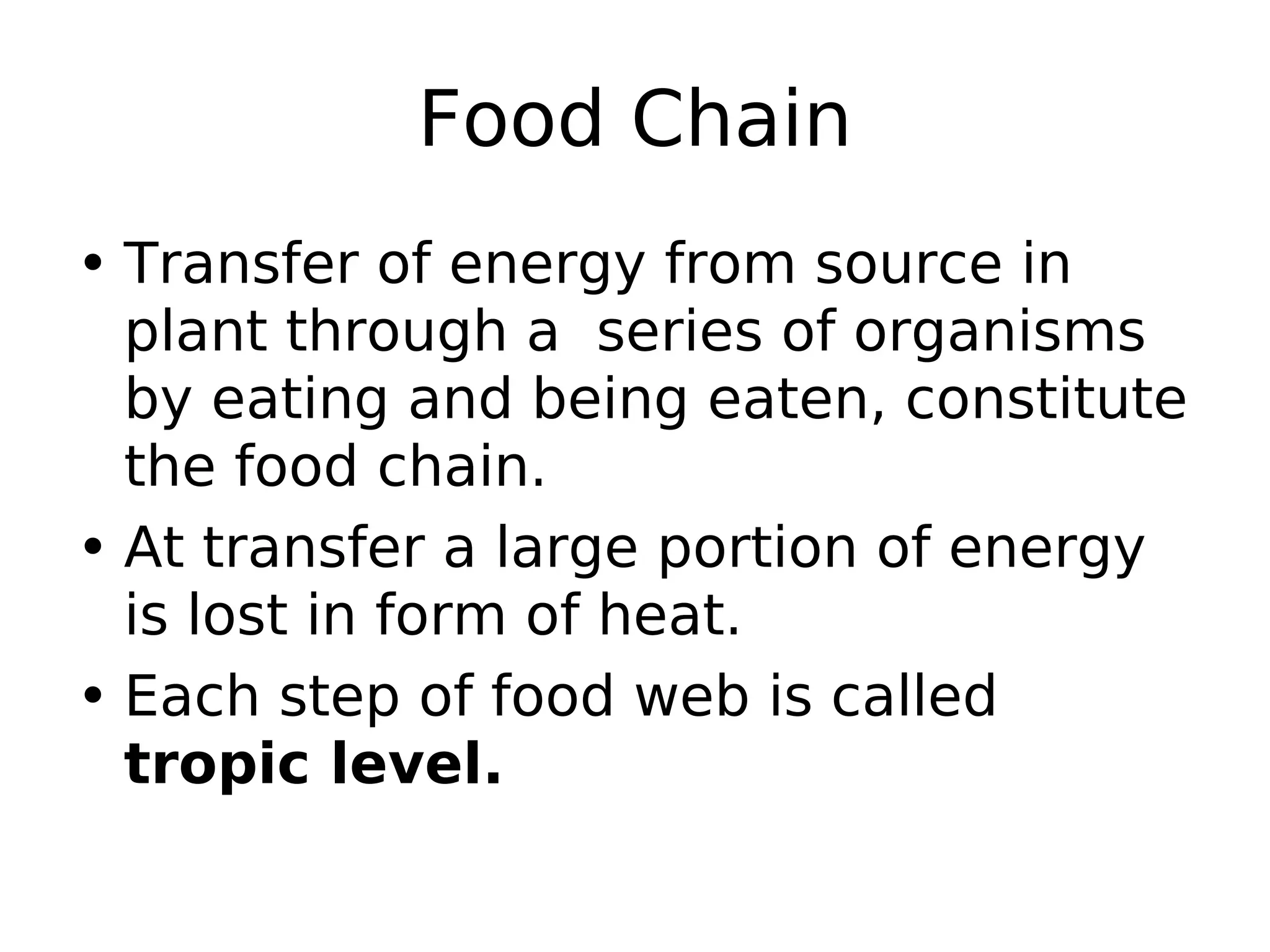 Food Chain
• Transfer of energy from source in
plant through a series of organisms
by eating and being eaten, constitute
the food chain.
• At transfer a large portion of energy
is lost in form of heat.
• Each step of food web is called
tropic level.
 
