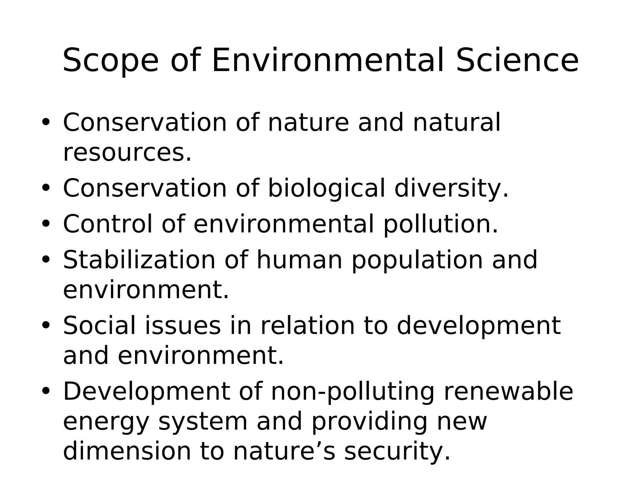 Scope of Environmental Science
• Conservation of nature and natural
resources.
• Conservation of biological diversity.
• Control of environmental pollution.
• Stabilization of human population and
environment.
• Social issues in relation to development
and environment.
• Development of non-polluting renewable
energy system and providing new
dimension to nature’s security.
 