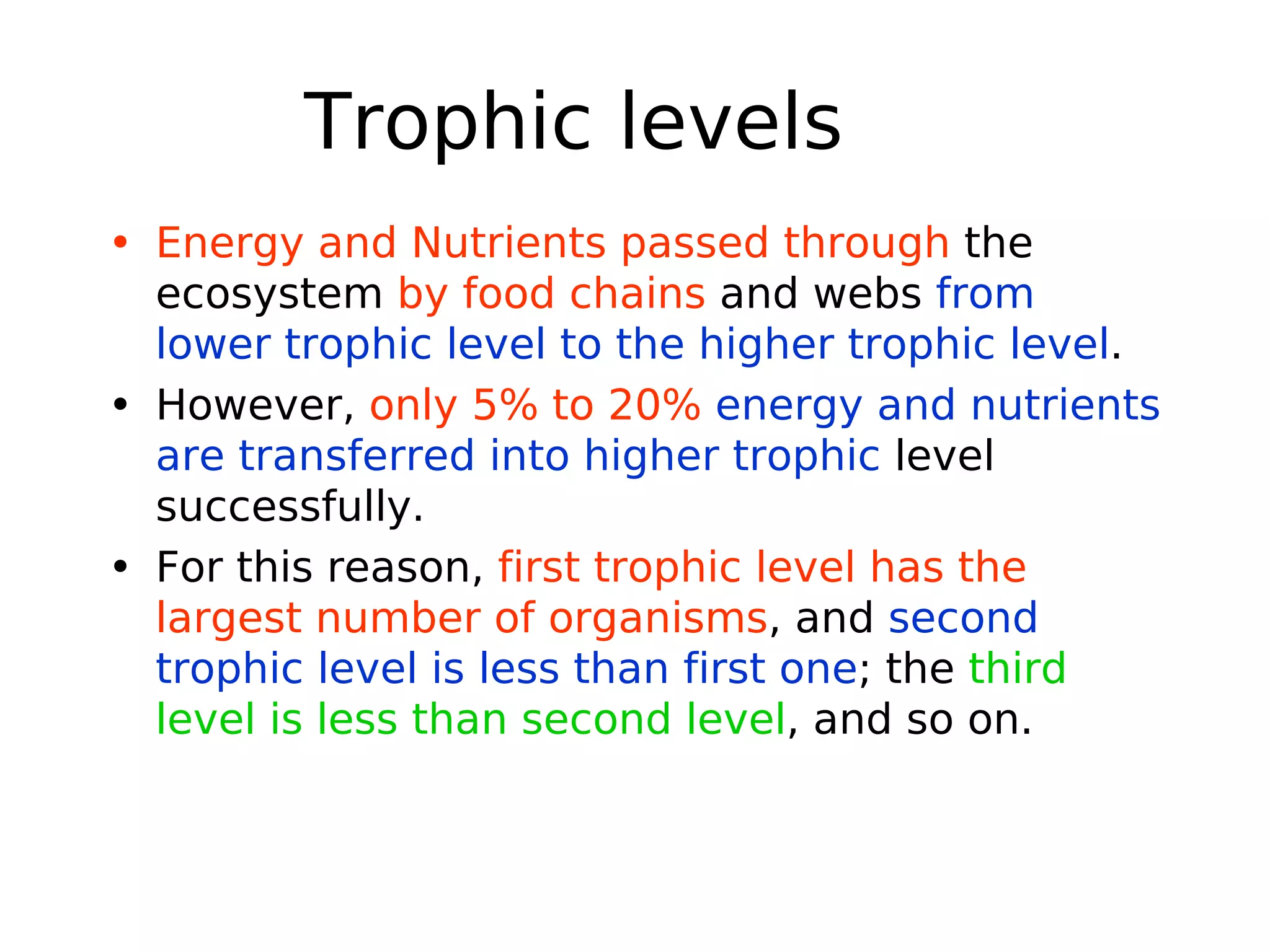 Trophic levels
• Energy and Nutrients passed through the
ecosystem by food chains and webs from
lower trophic level to the higher trophic level.
• However, only 5% to 20% energy and nutrients
are transferred into higher trophic level
successfully.
• For this reason, first trophic level has the
largest number of organisms, and second
trophic level is less than first one; the third
level is less than second level, and so on.
 