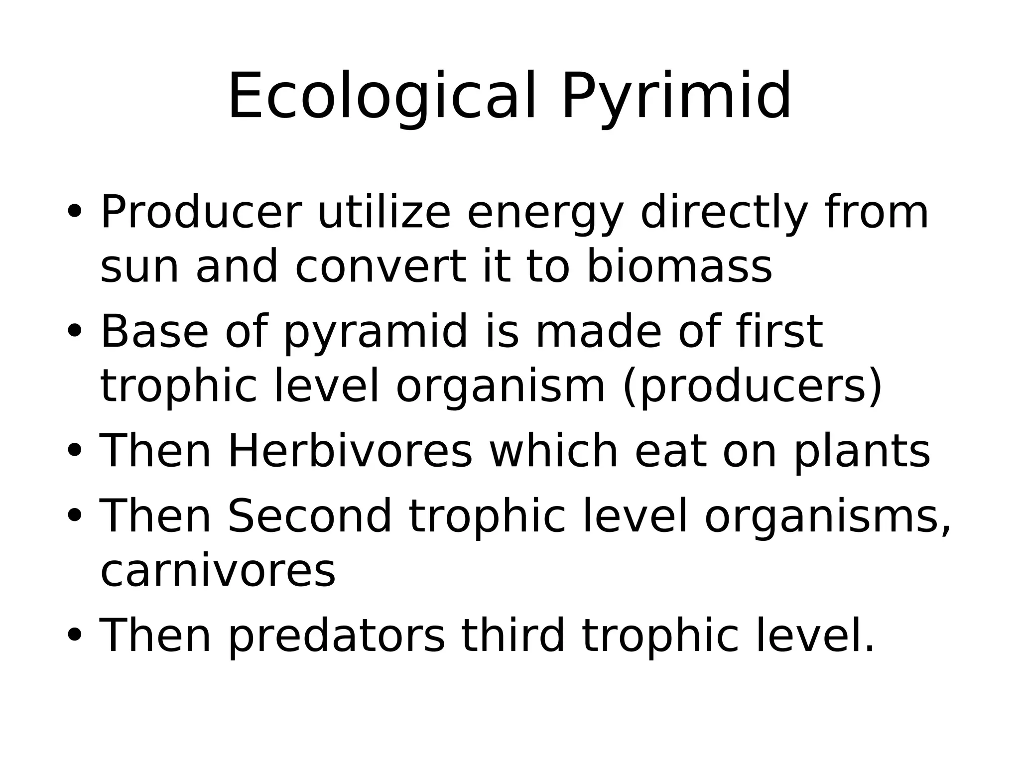 Ecological Pyrimid
• Producer utilize energy directly from
sun and convert it to biomass
• Base of pyramid is made of first
trophic level organism (producers)
• Then Herbivores which eat on plants
• Then Second trophic level organisms,
carnivores
• Then predators third trophic level.
 
