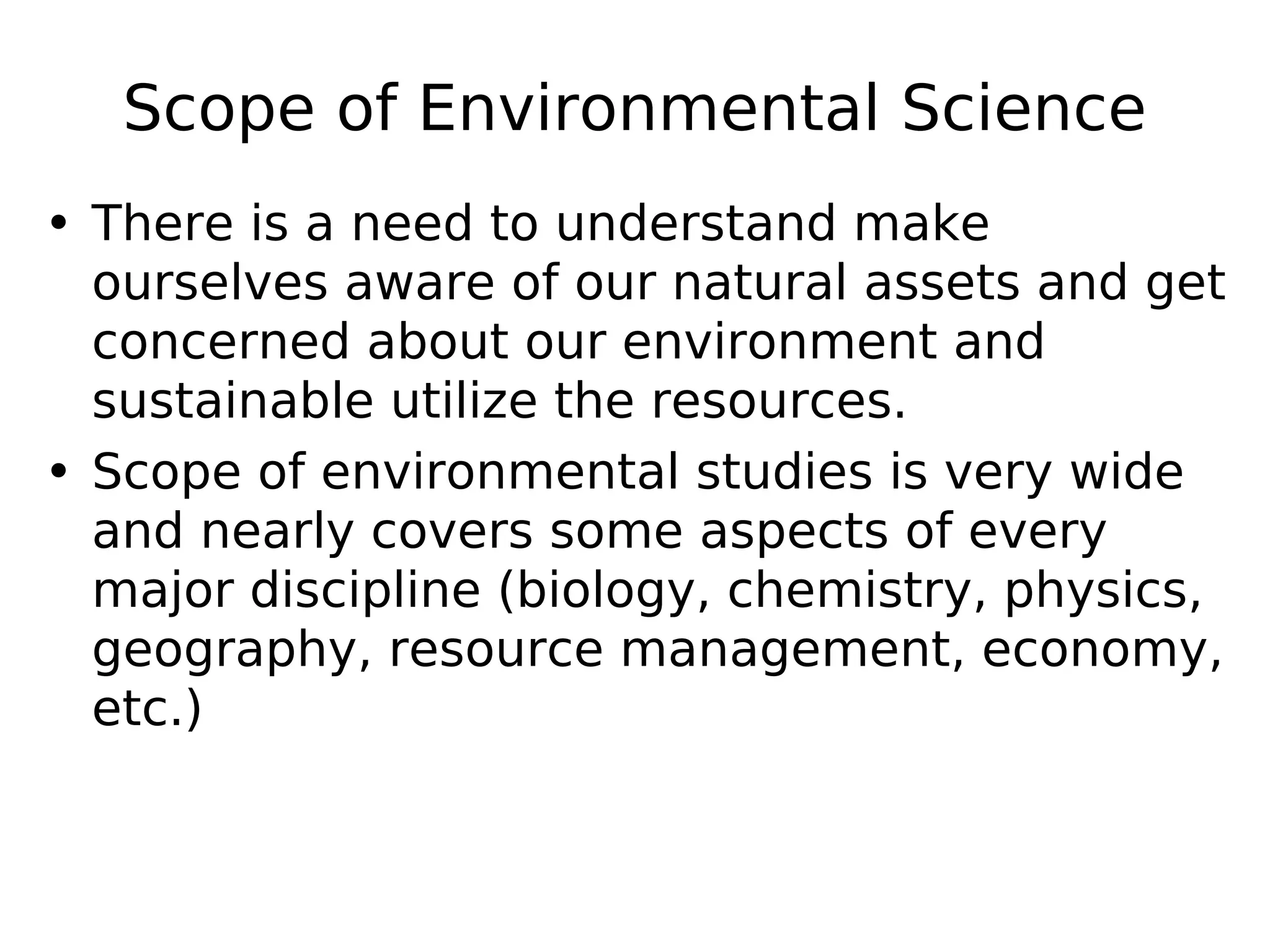 Scope of Environmental Science
• There is a need to understand make
ourselves aware of our natural assets and get
concerned about our environment and
sustainable utilize the resources.
• Scope of environmental studies is very wide
and nearly covers some aspects of every
major discipline (biology, chemistry, physics,
geography, resource management, economy,
etc.)
 