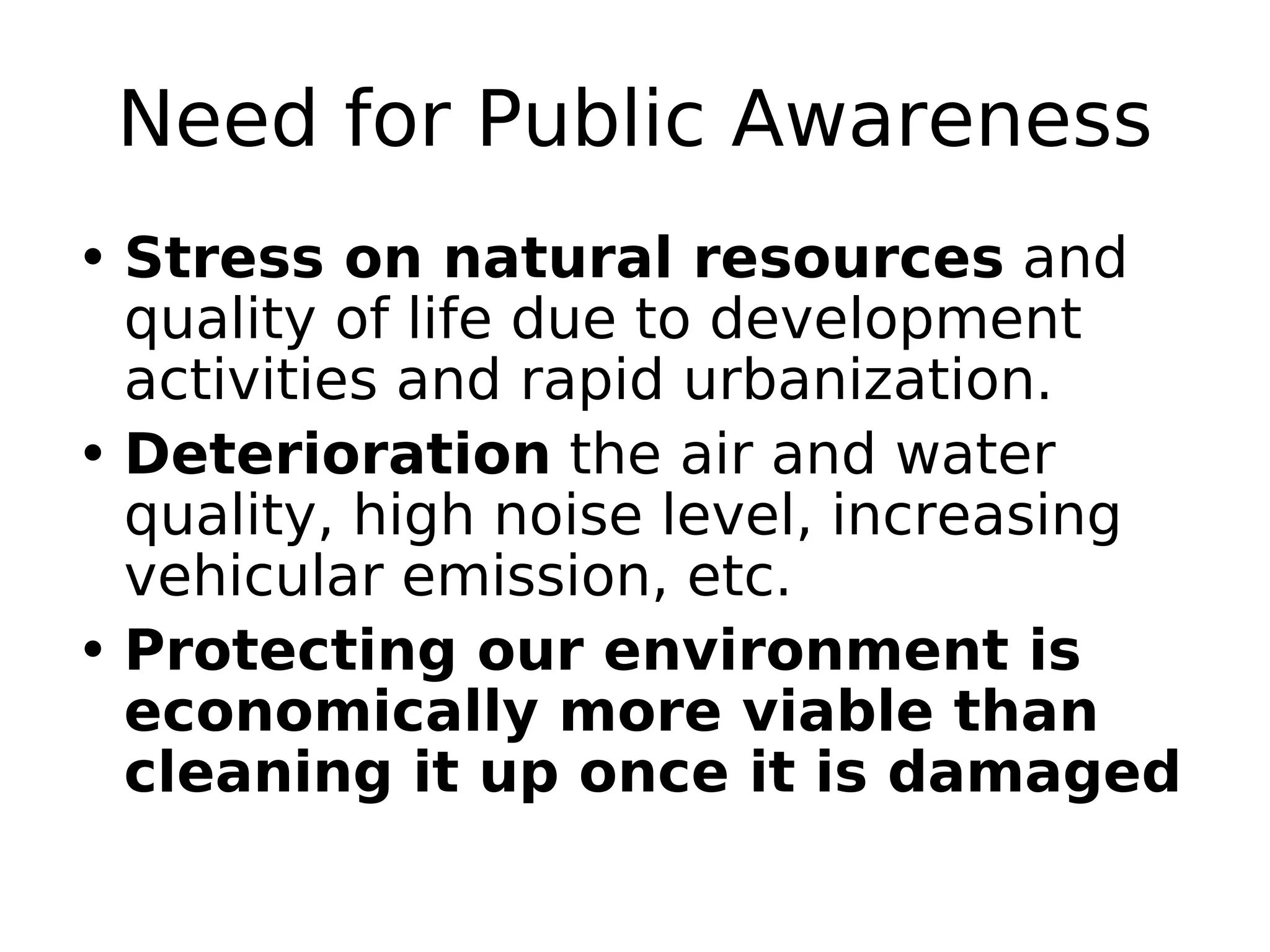 Need for Public Awareness
• Stress on natural resources and
quality of life due to development
activities and rapid urbanization.
• Deterioration the air and water
quality, high noise level, increasing
vehicular emission, etc.
• Protecting our environment is
economically more viable than
cleaning it up once it is damaged
 