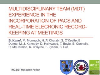 MULTIDISCIPLINARY TEAM (MDT)
EXPERIENCE IN THE
INCORPORATION OF PACS AND
REAL-TIME ELECRONIC RECORD-
KEEPING AT MEETINGS
B. Kane1, M. Morrough, H. Al Chalabi, S. O’Keeffe, B.
Dunne, M. J. Kennedy, D. Hollywood, T. Boyle, E. Connolly,
R. McDermott, K. O’Byrne, F. Lynam, S. Luz




 1IRCSET   Research Fellow
 