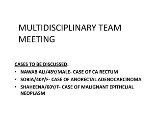 MULTIDISCIPLINARY TEAM
MEETING
CASES TO BE DISCUSSED:
• NAWAB ALI/48Y/MALE- CASE OF CA RECTUM
• SOBIA/40Y/F- CASE OF ANORECTAL ADENOCARCINOMA
• SHAHEENA/60Y/F- CASE OF MALIGNANT EPITHELIAL
NEOPLASM
 