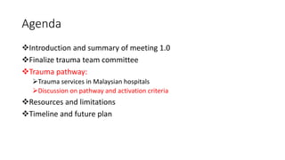 Agenda
❖Introduction and summary of meeting 1.0
❖Finalize trauma team committee
❖Trauma pathway:
➢Trauma services in Malaysian hospitals
➢Discussion on pathway and activation criteria
❖Resources and limitations
❖Timeline and future plan
 