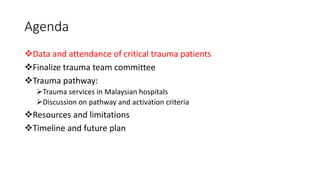 Agenda
❖Data and attendance of critical trauma patients
❖Finalize trauma team committee
❖Trauma pathway:
➢Trauma services in Malaysian hospitals
➢Discussion on pathway and activation criteria
❖Resources and limitations
❖Timeline and future plan
 