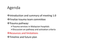 Agenda
❖Introduction and summary of meeting 1.0
❖Finalize trauma team committee
❖Trauma pathway:
➢Trauma services in Malaysian hospitals
➢Discussion on pathway and activation criteria
❖Resources and limitations
❖Timeline and future plan
 