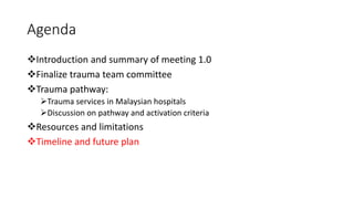 Agenda
❖Introduction and summary of meeting 1.0
❖Finalize trauma team committee
❖Trauma pathway:
➢Trauma services in Malaysian hospitals
➢Discussion on pathway and activation criteria
❖Resources and limitations
❖Timeline and future plan
 