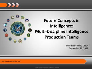 Future Concepts in
                                     Intelligence:
                              Multi-Discipline Intelligence
                                  Production Teams
                                                                              Bruce Goldfeder, CSSLP
                                                                                 September 26, 2012




http://www.data-tactics.com


                              Data Tactics Corporation Proprietary Material
 