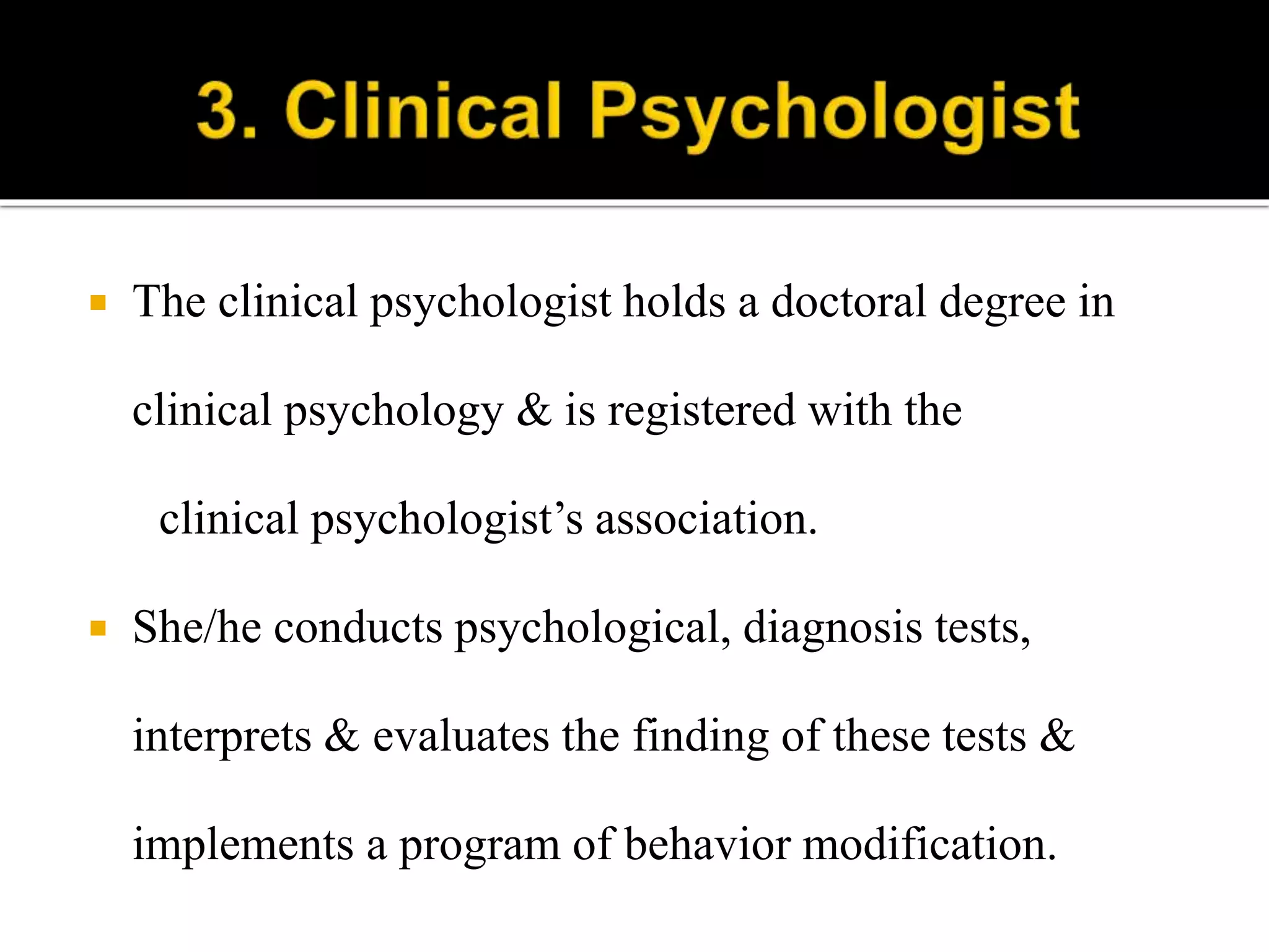  The clinical psychologist holds a doctoral degree in
clinical psychology & is registered with the
clinical psychologist’s association.
 She/he conducts psychological, diagnosis tests,
interprets & evaluates the finding of these tests &
implements a program of behavior modification.
 