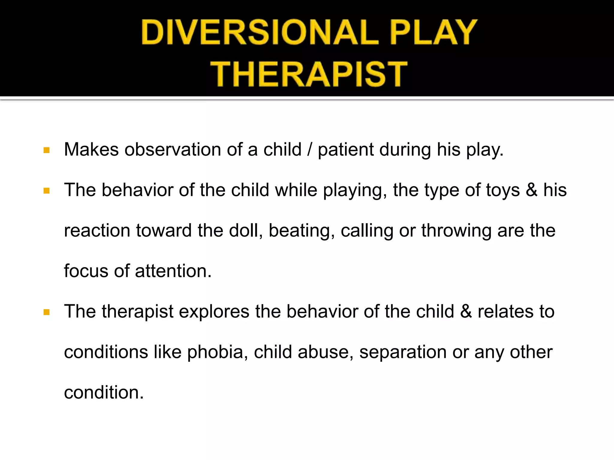  Makes observation of a child / patient during his play.
 The behavior of the child while playing, the type of toys & his
reaction toward the doll, beating, calling or throwing are the
focus of attention.
 The therapist explores the behavior of the child & relates to
conditions like phobia, child abuse, separation or any other
condition.
 