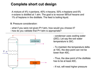 Complete short cut designComplete short cut design
A mixture of 4% n-pentane, 40% n-hexane, 50% n-heptane and 6%
n-octane is distilled at 1 atm. The goal is to recover 98%of hexane and
1% of heptane in the distillate. The feed is boiling liquid.
II. Pressure consideration:
- what if you were not given P=1atm, how would you choose it?
- how do you validate that P=1atm is appropriate?
F, zf
condenser
boiler
- condenser uses cooling water
(20C). Let say the exit water
temperature is 30C.
- To maintain the temperature delta
at 10C, the dew point can not be
lower than 40C.
- Thus, the dew point of the distillate
has to be at least 40C.
- If not, will need higher pressure
 