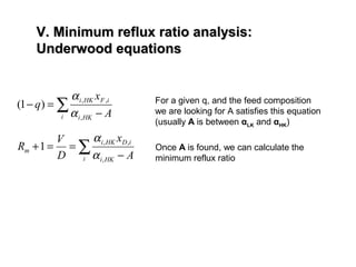 V. Minimum reflux ratio analysis:V. Minimum reflux ratio analysis:
Underwood equationsUnderwood equations
∑ −
=−
i HKi
iFHKi
A
x
q
,
,,
)1(
α
α
∑ −
==+
i HKi
iDHKi
m
A
x
D
V
R
,
,,
1
α
α
For a given q, and the feed composition
we are looking for A satisfies this equation
(usually A is between αLK and αHK)
Once A is found, we can calculate the
minimum reflux ratio
 