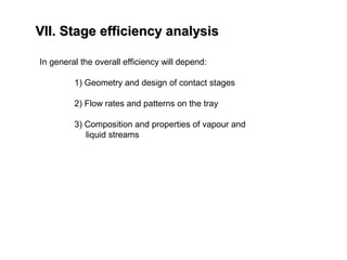 VII. Stage efficiency analysisVII. Stage efficiency analysis
In general the overall efficiency will depend:
1) Geometry and design of contact stages
2) Flow rates and patterns on the tray
3) Composition and properties of vapour and
liquid streams
 