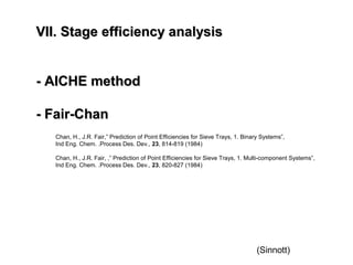 VII. Stage efficiency analysisVII. Stage efficiency analysis
- AICHE method- AICHE method
- Fair-Chan- Fair-Chan
Chan, H., J.R. Fair,” Prediction of Point Efficiencies for Sieve Trays, 1. Binary Systems”,
Ind Eng. Chem. .Process Des. Dev., 23, 814-819 (1984)
Chan, H., J.R. Fair, ,” Prediction of Point Efficiencies for Sieve Trays, 1. Multi-component Systems”,
Ind Eng. Chem. .Process Des. Dev., 23, 820-827 (1984)
(Sinnott)
 