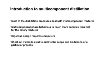 Introduction to multicomponent distillationIntroduction to multicomponent distillation
• Most of the distillation processes deal with multicomponent mixtures
• Multicomponent phase behaviour is much more complex than that
for the binary mixtures
• Rigorous design requires computers
• Short cut methods exist to outline the scope and limitations of a
particular process
 