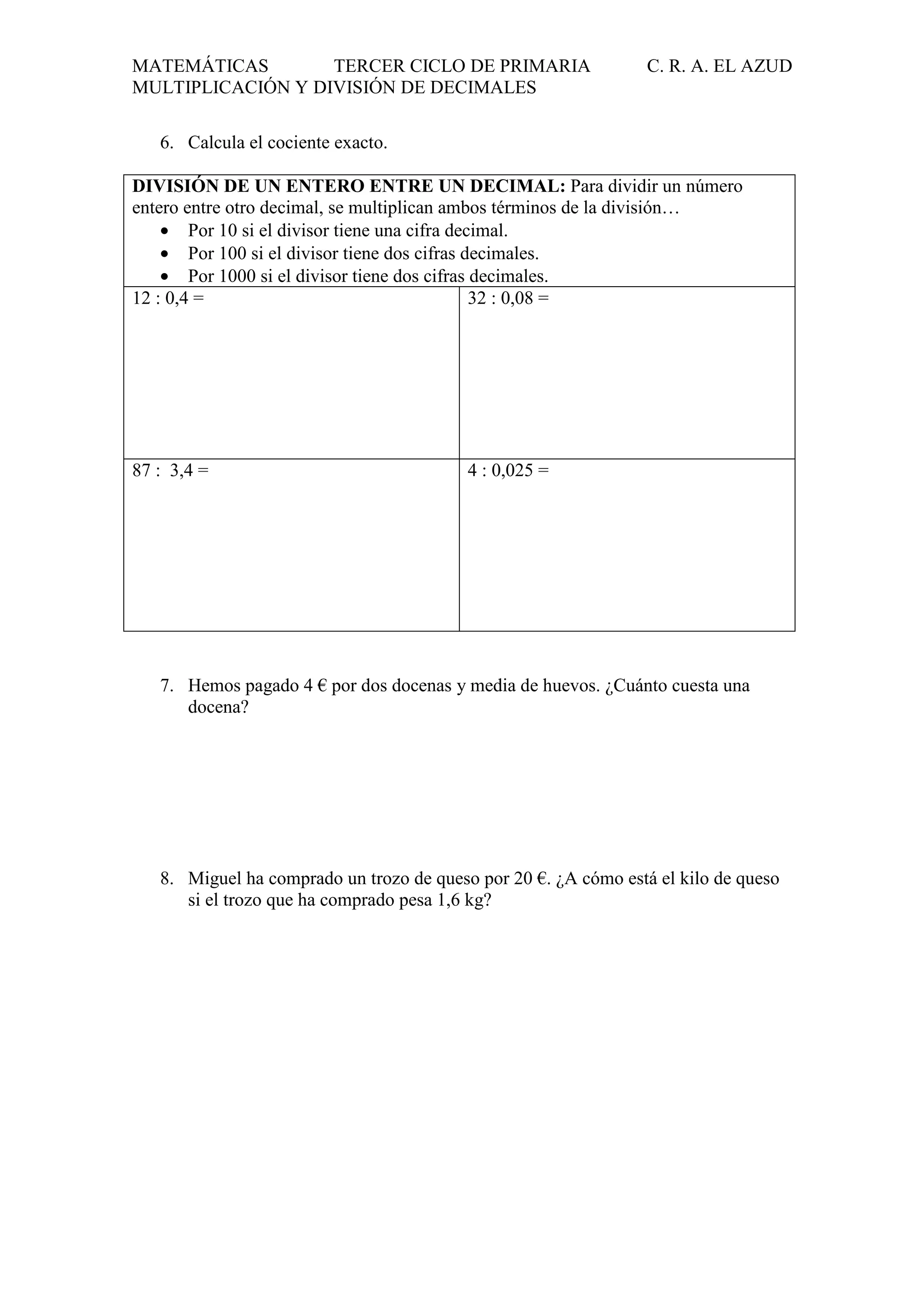 MATEMÁTICAS
TERCER CICLO DE PRIMARIA
MULTIPLICACIÓN Y DIVISIÓN DE DECIMALES

C. R. A. EL AZUD

6. Calcula el cociente exacto.
DIVISIÓN DE UN ENTERO ENTRE UN DECIMAL: Para dividir un número
entero entre otro decimal, se multiplican ambos términos de la división…
• Por 10 si el divisor tiene una cifra decimal.
• Por 100 si el divisor tiene dos cifras decimales.
• Por 1000 si el divisor tiene dos cifras decimales.
12 : 0,4 =
32 : 0,08 =

87 : 3,4 =

4 : 0,025 =

7. Hemos pagado 4 € por dos docenas y media de huevos. ¿Cuánto cuesta una
docena?

8. Miguel ha comprado un trozo de queso por 20 €. ¿A cómo está el kilo de queso
si el trozo que ha comprado pesa 1,6 kg?

 