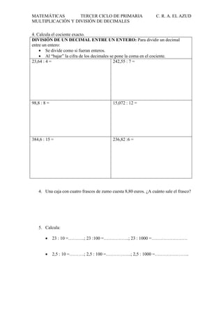 MATEMÁTICAS
TERCER CICLO DE PRIMARIA
MULTIPLICACIÓN Y DIVISIÓN DE DECIMALES

C. R. A. EL AZUD

4. Calcula el cociente exacto.
DIVISIÓN DE UN DECIMAL ENTRE UN ENTERO: Para dividir un decimal
entre un entero:
• Se divide como si fueran enteros.
• Al “bajar” la cifra de los decimales se pone la coma en el cociente.
23,64 : 4 =
242,55 : 7 =

98,8 : 8 =

15,072 : 12 =

384,6 : 15 =

236,82 :6 =

4. Una caja con cuatro frascos de zumo cuesta 8,80 euros. ¿A cuánto sale el frasco?

5. Calcula:
•

23 : 10 =………..; 23 :100 =……………..; 23 : 1000 =……………………

•

2,5 : 10 =……….; 2,5 : 100 =……………..; 2,5 : 1000 =…………………..

 