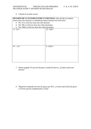 MATEMÁTICAS
TERCER CICLO DE PRIMARIA
MULTIPLICACIÓN Y DIVISIÓN DE DECIMALES

C. R. A. EL AZUD

6. Calcula el cociente exacto.
DIVISIÓN DE UN ENTERO ENTRE UN DECIMAL: Para dividir un número
entero entre otro decimal, se multiplican ambos términos de la división…
• Por 10 si el divisor tiene una cifra decimal.
• Por 100 si el divisor tiene dos cifras decimales.
• Por 1000 si el divisor tiene dos cifras decimales.
12 : 0,4 =
32 : 0,08 =

87 : 3,4 =

4 : 0,025 =

7. Hemos pagado 4 € por dos docenas y media de huevos. ¿Cuánto cuesta una
docena?

8. Miguel ha comprado un trozo de queso por 20 €. ¿A cómo está el kilo de queso
si el trozo que ha comprado pesa 1,6 kg?

 