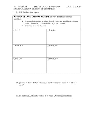 MATEMÁTICAS
TERCER CICLO DE PRIMARIA
MULTIPLICACIÓN Y DIVISIÓN DE DECIMALES

C. R. A. EL AZUD

9. Calcula el cociente exacto.
DIVISIÓN DE DOS NÚMEROS DECIMALES: Para dividir dos números
decimales:
• Se multiplican ambos términos de la división por la unidad seguida de
tantos ceros como cifras decimales haya en el divisor.
• Se realiza la nueva división.
0,6 : 1,2 :

2,7 : 0,9 =

1,88 : 0,94 =

0,428 : 0,2 =

0,65 : 1,5 =

0,345 : 0,23 =

10. ¿Cuántas botellas de 0,75 litros se pueden llenar con un bidón de 15 litros de
aceite?

11. Un melón de 2,8 kilos ha costado 3,78 euros. ¿A cómo cuesta el kilo?

 