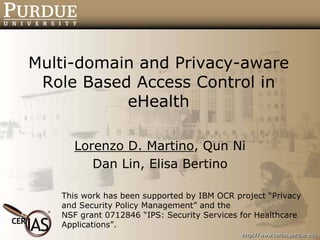 Multi-domain and Privacy-aware
 Role Based Access Control in
           eHealth

     Lorenzo D. Martino, Qun Ni
        Dan Lin, Elisa Bertino

   This work has been supported by IBM OCR project “Privacy
   and Security Policy Management” and the
   NSF grant 0712846 “IPS: Security Services for Healthcare
   Applications”.