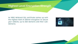 Highest Level Encryption Strength
An MDC Wildcard SSL certificate comes up with
the highest level of 256-bit encryption to secure
your website, up to 250 domains and their sub-
domains.
 