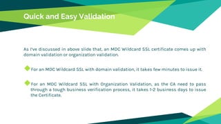 Quick and Easy Validation
As I’ve discussed in above slide that, an MDC Wildcard SSL certificate comes up with
domain validation or organization validation.
◆For an MDC Wildcard SSL with domain validation, it takes few minutes to issue it.
◆For an MDC Wildcard SSL with Organization Validation, as the CA need to pass
through a tough business verification process, it takes 1-2 business days to issue
the Certificate.
 