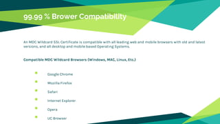 99.99 % Brower Compatibility
An MDC Wildcard SSL Certificate is compatible with all leading web and mobile browsers with old and latest
versions, and all desktop and mobile based Operating Systems.
Compatible MDC Wildcard Browsers (Windows, MAC, Linux, Etc.)
 Google Chrome
 Mozilla Firefox
 Safari
 Internet Explorer
 Opera
 UC Browser
 