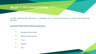 99.99 % OS Compatibility
An MDC Wildcard SSL Certificate is compatible with all leading desktop and mobile based Operating
Systems.
Compatible MDC Wildcard Operating Systems
 Windows (all version)
 MAC OS X (all version)
 Linux
 Android
 iOS
 