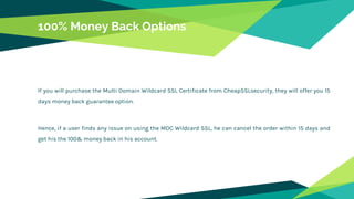 100% Money Back Options
If you will purchase the Multi Domain Wildcard SSL Certificate from CheapSSLsecurity, they will offer you 15
days money back guarantee option.
Hence, if a user finds any issue on using the MDC Wildcard SSL, he can cancel the order within 15 days and
get his the 100& money back in his account.
 