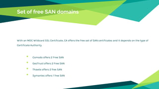 Set of free SAN domains
With an MDC Wildcard SSL Certificate, CA offers the free set of SAN certificates and it depends on the type of
Certificate Authority
• Comodo offers 2 Free SAN
• GeoTrust offers 2 Free SAN
• Thawte offers 2 free SAN
• Symantec offers 1 free SAN
 