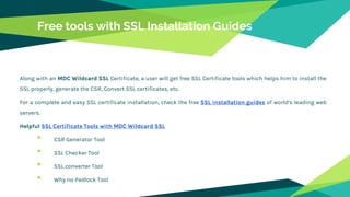 Free tools with SSL Installation Guides
Along with an MDC Wildcard SSL Certificate, a user will get free SSL Certificate tools which helps him to install the
SSL properly, generate the CSR, Convert SSL certificates, etc.
For a complete and easy SSL certificate installation, check the free SSL installation guides of world’s leading web
servers.
Helpful SSL Certificate Tools with MDC Wildcard SSL
• CSR Generator Tool
• SSL Checker Tool
• SSL converter Tool
• Why no Padlock Tool
 