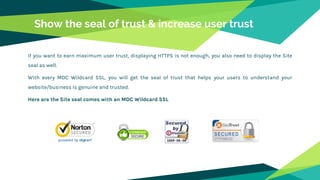 Show the seal of trust & increase user trust
If you want to earn maximum user trust, displaying HTTPS is not enough, you also need to display the Site
seal as well.
With every MDC Wildcard SSL, you will get the seal of trust that helps your users to understand your
website/business is genuine and trusted.
Here are the Site seal comes with an MDC Wildcard SSL
 