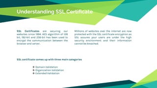 Understanding SSL Certificate
SSL Certificates are securing our
websites since 1994. AES algorithm of 128
bit, 192-bit and 256-bit has been used to
encrypt the communication between the
browser and server.
Millions of websites over the internet are now
protected with the SSL certificate encryption as
SSL assures your users are under the high
security environment and their information
cannot be breached.
SSL certificate comes up with three main categories
 Domain Validation
 Organization Validation
 Extended Validation
 