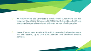 o An MDC Wildcard SSL Certificate is a multi-level SSL certificate that has
the power to protect a domain, up to 249 (amount depends on Certificate
Authority) SAN domains and their unlimited number of sub-domains.
o Hence, if a user owns an MDC Wildcard SSL means he is allowed to secure
his own website, up to 249 other domains and unlimited wildcard
domains.
 