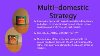 Multi-domestic
Strategy
 A company operates in several countries independently
and adapts its products, services, and policies to local
conditions and preferences in each market.
 Also called as “LOCALIZATION STRATEGY”
 The main goal of this strategy is to respond to the
unique needs and demands of each individual country,
rather than applying a standardized approach across all
markets.
 