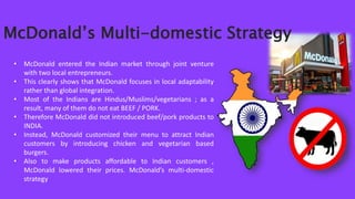 • McDonald entered the Indian market through joint venture
with two local entrepreneurs.
• This clearly shows that McDonald focuses in local adaptability
rather than global integration.
• Most of the Indians are Hindus/Muslims/vegetarians ; as a
result, many of them do not eat BEEF / PORK.
• Therefore McDonald did not introduced beef/pork products to
INDIA.
• Instead, McDonald customized their menu to attract Indian
customers by introducing chicken and vegetarian based
burgers.
• Also to make products affordable to Indian customers ,
McDonald lowered their prices. McDonald’s multi-domestic
strategy
McDonald’s Multi-domestic Strategy
 
