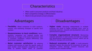 Characteristics
• Often used in consumer products and food industries
• Main competitive strategy is differentiation
• Wants to be perceived as local company
Advantages
• Flexibility: Allows companies to tailor products,
services, and marketing strategies to specific local
markets.
• Responsiveness to local conditions: Multi-
domestic companies can respond quickly and
effectively to changes in the local environment, such
as economic conditions, cultural differences, and
government regulations.
• Better customer satisfaction: By adapting
products and services to meet the specific needs of
each market, multi-domestic companies are more
likely to achieve higher levels of customer
Disadvantages
• Higher costs: Operating independently in multiple
countries can result in higher overhead costs, such as
marketing expenses, research and development costs, and
administrative expenses.
• Complex organizational structure: Maintaining
separate operations in each country can lead to a complex
and decentralized organizational structure, which can be
difficult to manage and coordinate.
• Reduced economies of scale: A multi-domestic
approach reduces the potential for economies of scale, as
companies cannot leverage common resources and
practices across multiple markets.
 