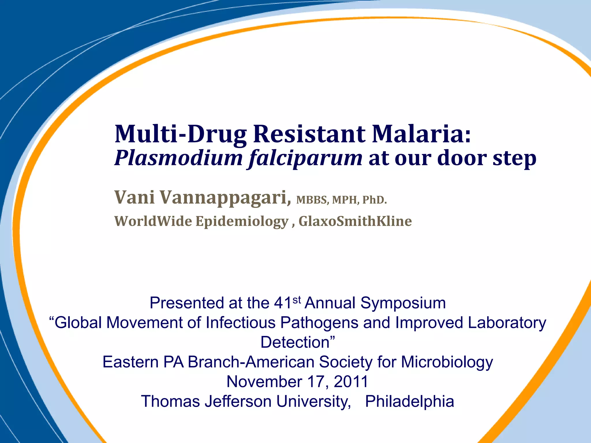 Multi-Drug Resistant Malaria:
        Plasmodium falciparum at our door step
        Vani Vannappagari, MBBS, MPH, PhD.
        WorldWide Epidemiology , GlaxoSmithKline




             Presented at the 41st Annual Symposium
“Global Movement of Infectious Pathogens and Improved Laboratory
                            Detection”
       Eastern PA Branch-American Society for Microbiology
                       November 17, 2011
            Thomas Jefferson University, Philadelphia
 